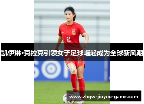 凯伊琳·克拉克引领女子足球崛起成为全球新风潮