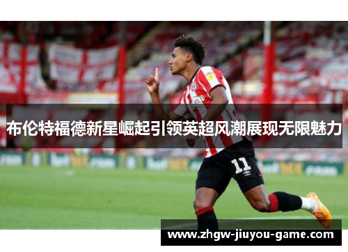 布伦特福德新星崛起引领英超风潮展现无限魅力 布伦特福德新星崛起引领英超风潮展现无限魅力